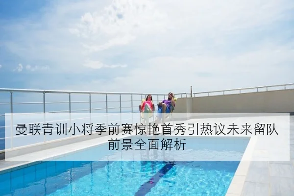 曼联青训小将季前赛惊艳首秀引热议未来留队前景全面解析